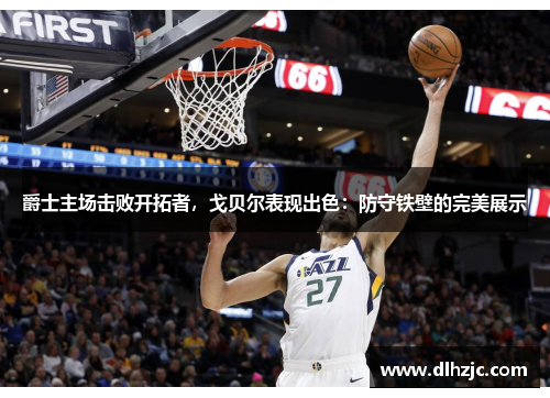 爵士主场击败开拓者,戈贝尔表现出色:防守铁壁的完美展示