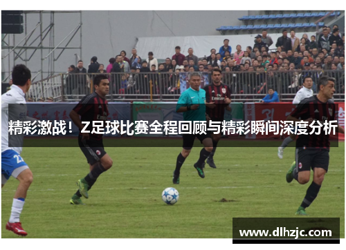 精彩激战!Z足球比赛全程回顾与精彩瞬间深度分析