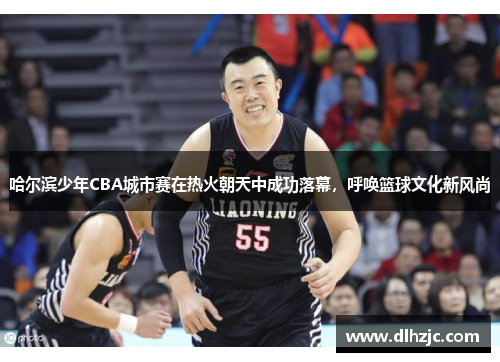 哈尔滨少年CBA城市赛在热火朝天中成功落幕,呼唤篮球文化新风尚